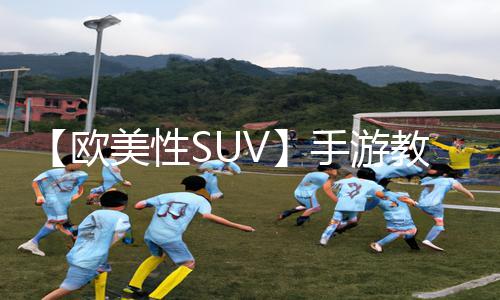 【欧美性SUV】手游教程：下载APP再也不迷路，成为游戏攻略大神！