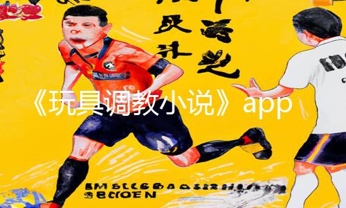 《玩具调教小说》app下载指南：好爽⋯别拔出来！手游教程带你开启全新游戏攻略