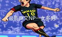 《最新爽文NP一女多男高H游戏攻略：下载app享受手游教程全新乐趣！》